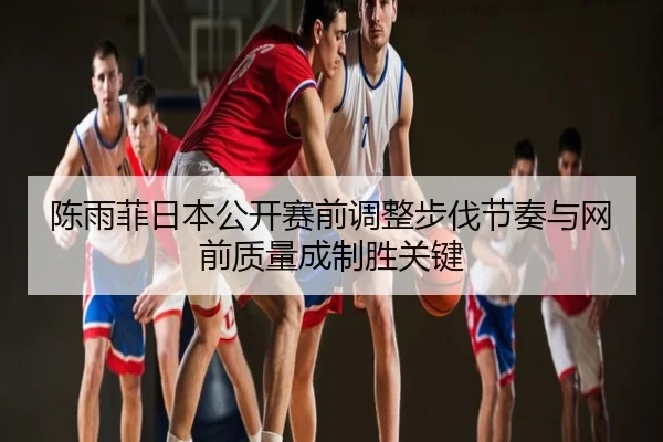 陈雨菲日本公开赛前调整步伐节奏与网前质量成制胜关键