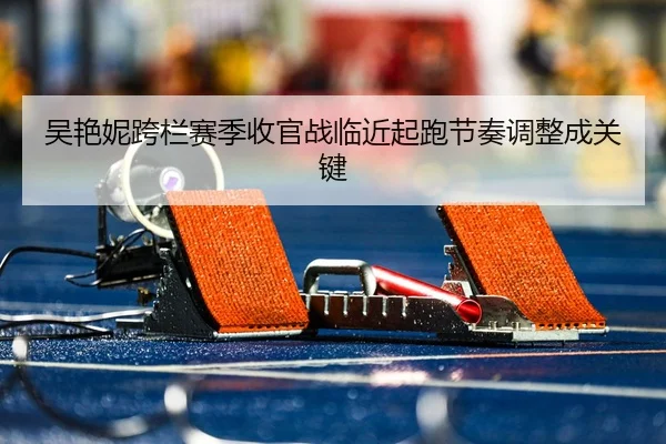 吴艳妮跨栏赛季收官战临近起跑节奏调整成关键